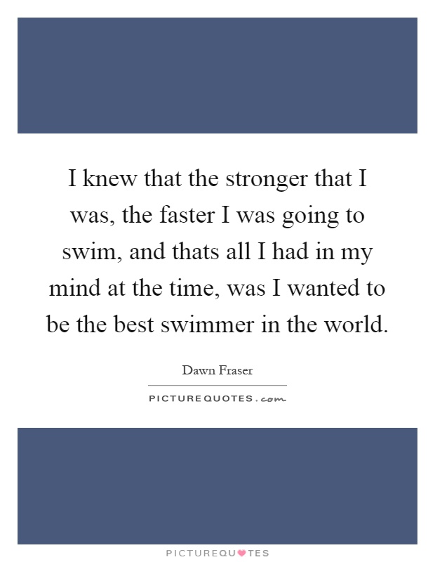 I knew that the stronger that I was, the faster I was going to swim, and thats all I had in my mind at the time, was I wanted to be the best swimmer in the world Picture Quote #1