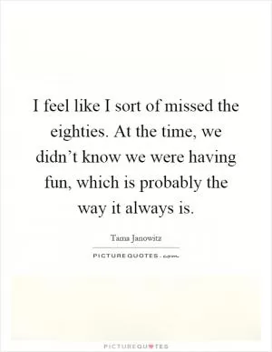 I feel like I sort of missed the eighties. At the time, we didn’t know we were having fun, which is probably the way it always is Picture Quote #1