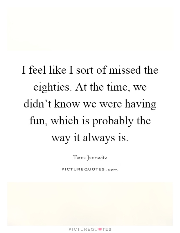 I feel like I sort of missed the eighties. At the time, we didn't know we were having fun, which is probably the way it always is Picture Quote #1