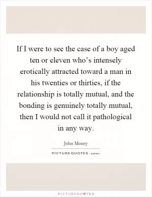 If I were to see the case of a boy aged ten or eleven who’s intensely erotically attracted toward a man in his twenties or thirties, if the relationship is totally mutual, and the bonding is genuinely totally mutual, then I would not call it pathological in any way Picture Quote #1