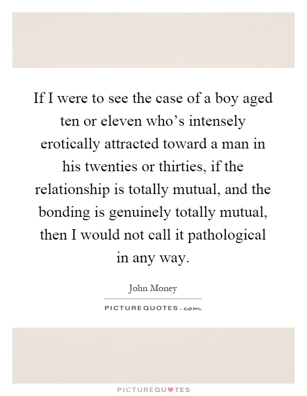 If I were to see the case of a boy aged ten or eleven who's intensely erotically attracted toward a man in his twenties or thirties, if the relationship is totally mutual, and the bonding is genuinely totally mutual, then I would not call it pathological in any way Picture Quote #1