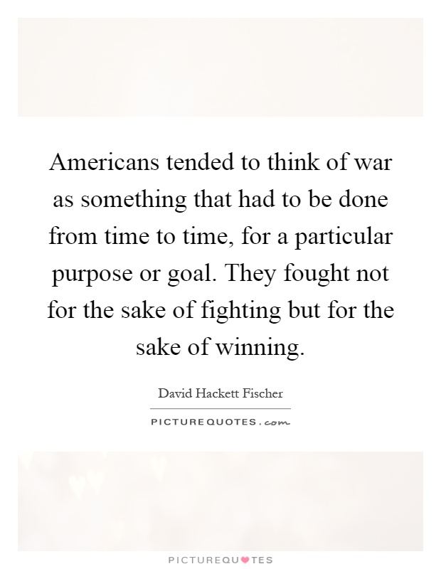 Americans tended to think of war as something that had to be done from time to time, for a particular purpose or goal. They fought not for the sake of fighting but for the sake of winning Picture Quote #1