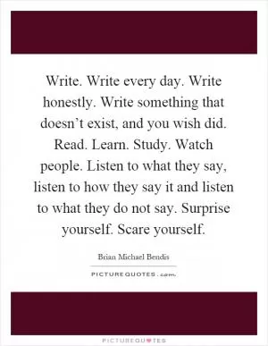 Write. Write every day. Write honestly. Write something that doesn’t exist, and you wish did. Read. Learn. Study. Watch people. Listen to what they say, listen to how they say it and listen to what they do not say. Surprise yourself. Scare yourself Picture Quote #1