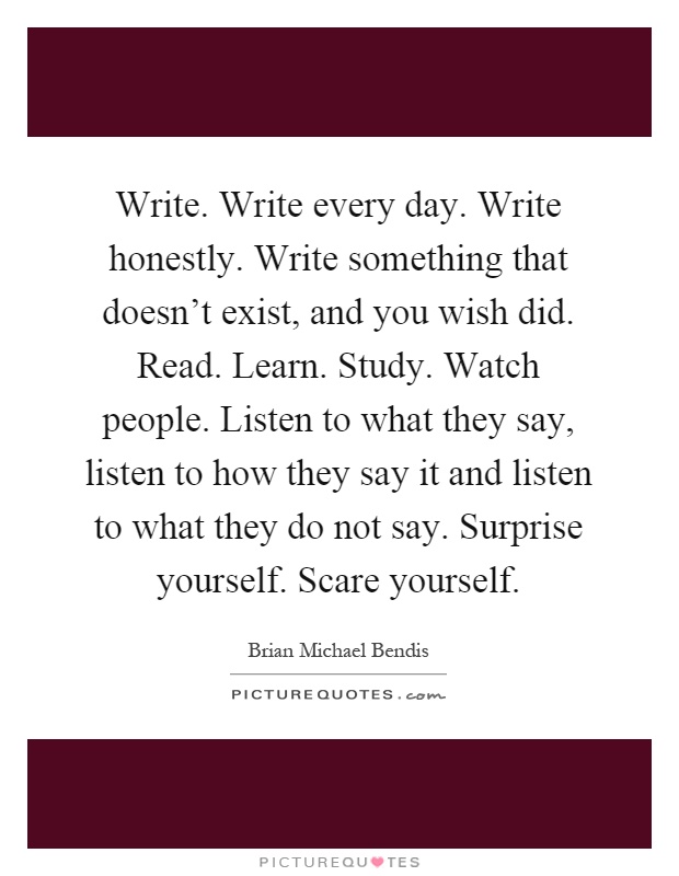 Write. Write every day. Write honestly. Write something that doesn't exist, and you wish did. Read. Learn. Study. Watch people. Listen to what they say, listen to how they say it and listen to what they do not say. Surprise yourself. Scare yourself Picture Quote #1