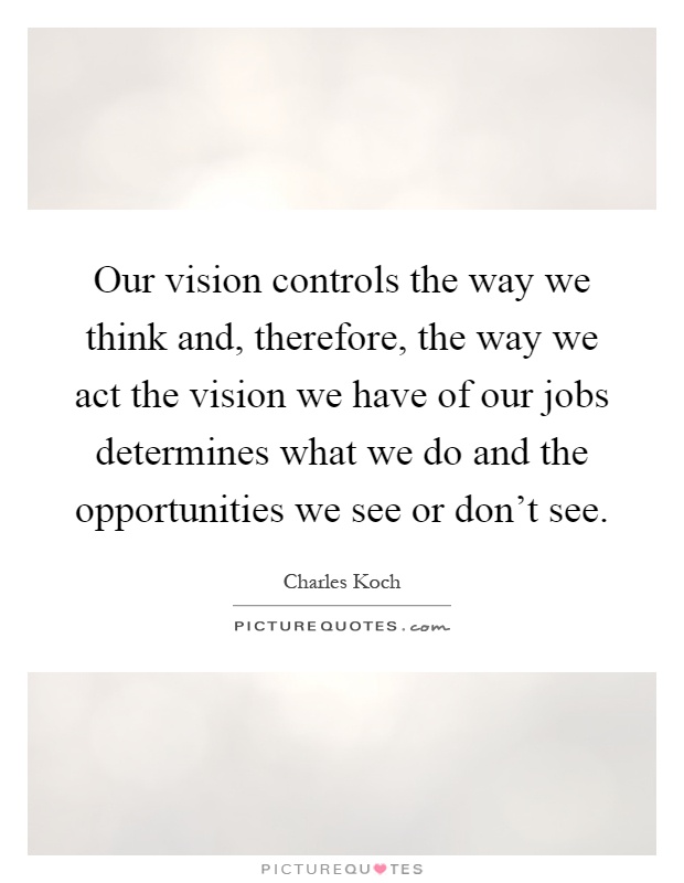 Our vision controls the way we think and, therefore, the way we act the vision we have of our jobs determines what we do and the opportunities we see or don't see Picture Quote #1