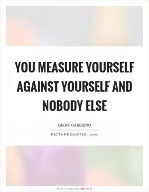 You measure yourself against yourself and nobody else Picture Quote #1