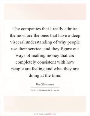 The companies that I really admire the most are the ones that have a deep visceral understanding of why people use their service, and they figure out ways of making money that are completely consistent with how people are feeling and what they are doing at the time Picture Quote #1