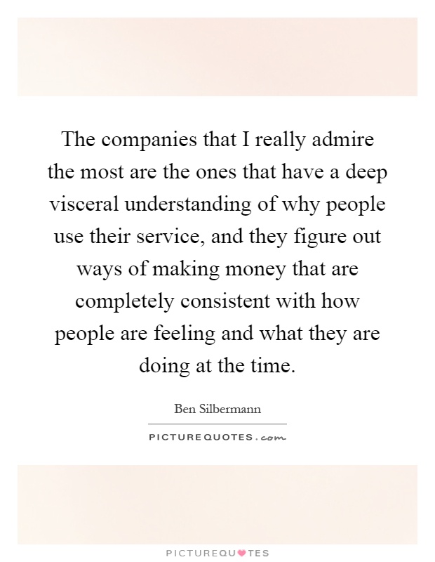 The companies that I really admire the most are the ones that have a deep visceral understanding of why people use their service, and they figure out ways of making money that are completely consistent with how people are feeling and what they are doing at the time Picture Quote #1