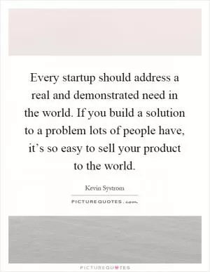Every startup should address a real and demonstrated need in the world. If you build a solution to a problem lots of people have, it’s so easy to sell your product to the world Picture Quote #1