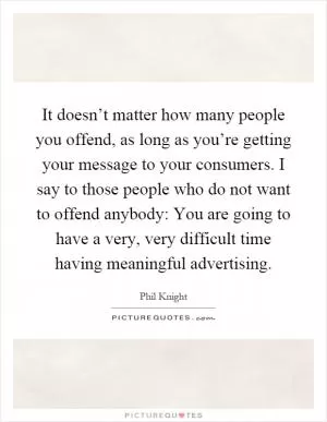 It doesn’t matter how many people you offend, as long as you’re getting your message to your consumers. I say to those people who do not want to offend anybody: You are going to have a very, very difficult time having meaningful advertising Picture Quote #1