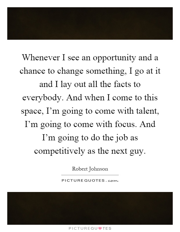Whenever I see an opportunity and a chance to change something, I go at it and I lay out all the facts to everybody. And when I come to this space, I'm going to come with talent, I'm going to come with focus. And I'm going to do the job as competitively as the next guy Picture Quote #1