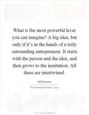 What is the most powerful lever you can imagine? A big idea, but only if it’s in the hands of a truly outstanding entrepreneur. It starts with the person and the idea, and then grows to the institution. All three are intertwined Picture Quote #1