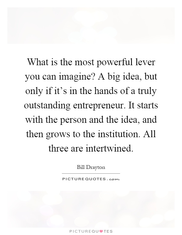What is the most powerful lever you can imagine? A big idea, but only if it's in the hands of a truly outstanding entrepreneur. It starts with the person and the idea, and then grows to the institution. All three are intertwined Picture Quote #1