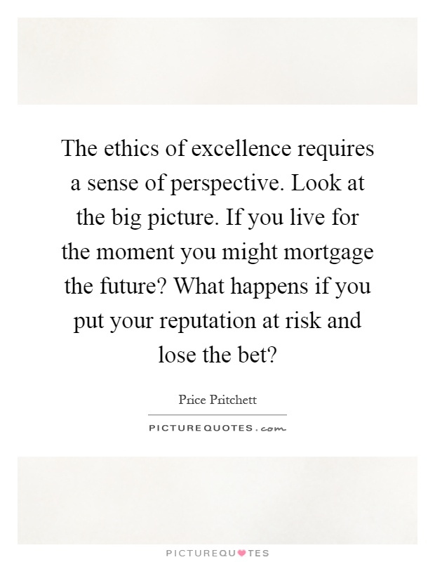 The ethics of excellence requires a sense of perspective. Look at the big picture. If you live for the moment you might mortgage the future? What happens if you put your reputation at risk and lose the bet? Picture Quote #1