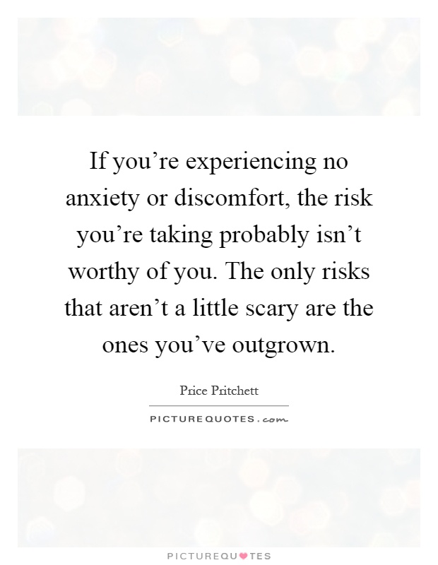 If you're experiencing no anxiety or discomfort, the risk you're taking probably isn't worthy of you. The only risks that aren't a little scary are the ones you've outgrown Picture Quote #1