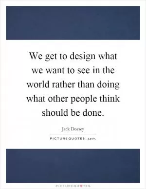 We get to design what we want to see in the world rather than doing what other people think should be done Picture Quote #1