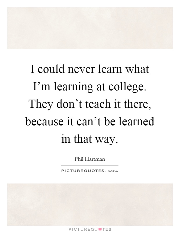 I could never learn what I'm learning at college. They don't teach it there, because it can't be learned in that way Picture Quote #1