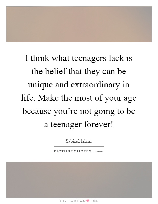 I think what teenagers lack is the belief that they can be unique and extraordinary in life. Make the most of your age because you're not going to be a teenager forever! Picture Quote #1