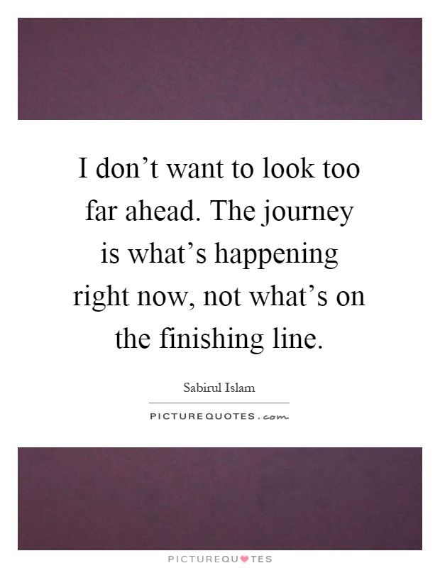 I don't want to look too far ahead. The journey is what's happening right now, not what's on the finishing line Picture Quote #1