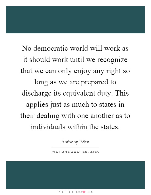 No democratic world will work as it should work until we recognize that we can only enjoy any right so long as we are prepared to discharge its equivalent duty. This applies just as much to states in their dealing with one another as to individuals within the states Picture Quote #1