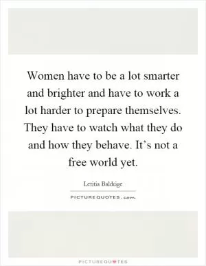 Women have to be a lot smarter and brighter and have to work a lot harder to prepare themselves. They have to watch what they do and how they behave. It’s not a free world yet Picture Quote #1