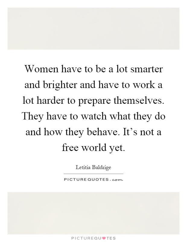 Women have to be a lot smarter and brighter and have to work a lot harder to prepare themselves. They have to watch what they do and how they behave. It's not a free world yet Picture Quote #1