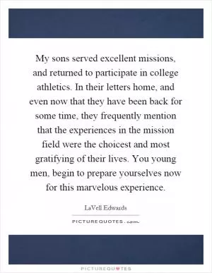 My sons served excellent missions, and returned to participate in college athletics. In their letters home, and even now that they have been back for some time, they frequently mention that the experiences in the mission field were the choicest and most gratifying of their lives. You young men, begin to prepare yourselves now for this marvelous experience Picture Quote #1