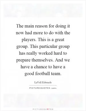 The main reason for doing it now had more to do with the players. This is a great group. This particular group has really worked hard to prepare themselves. And we have a chance to have a good football team Picture Quote #1