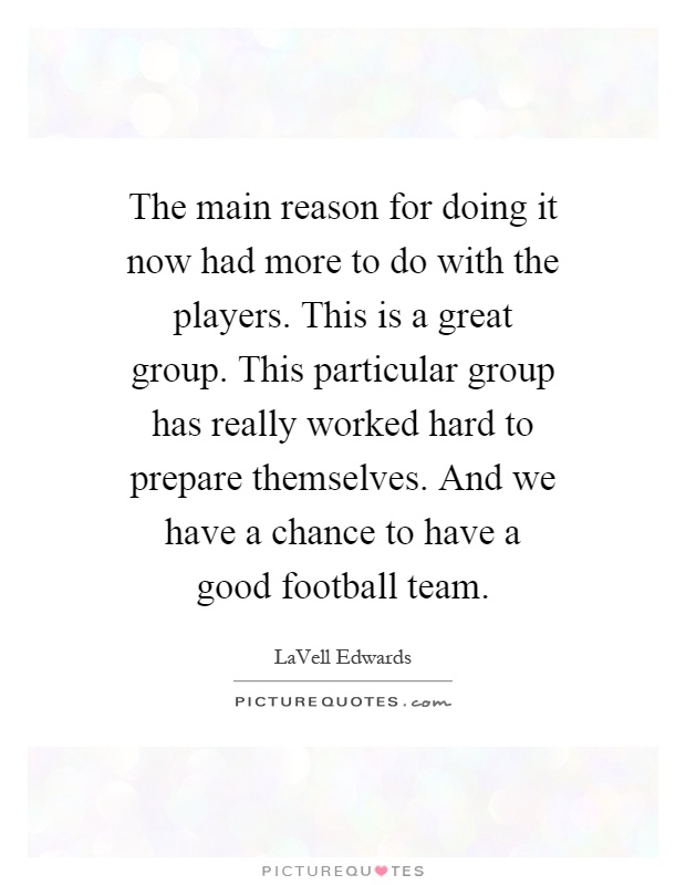 The main reason for doing it now had more to do with the players. This is a great group. This particular group has really worked hard to prepare themselves. And we have a chance to have a good football team Picture Quote #1