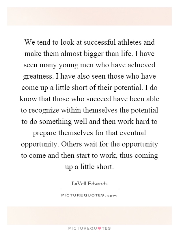 We tend to look at successful athletes and make them almost bigger than life. I have seen many young men who have achieved greatness. I have also seen those who have come up a little short of their potential. I do know that those who succeed have been able to recognize within themselves the potential to do something well and then work hard to prepare themselves for that eventual opportunity. Others wait for the opportunity to come and then start to work, thus coming up a little short Picture Quote #1
