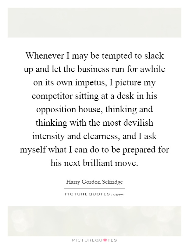 Whenever I may be tempted to slack up and let the business run for awhile on its own impetus, I picture my competitor sitting at a desk in his opposition house, thinking and thinking with the most devilish intensity and clearness, and I ask myself what I can do to be prepared for his next brilliant move Picture Quote #1