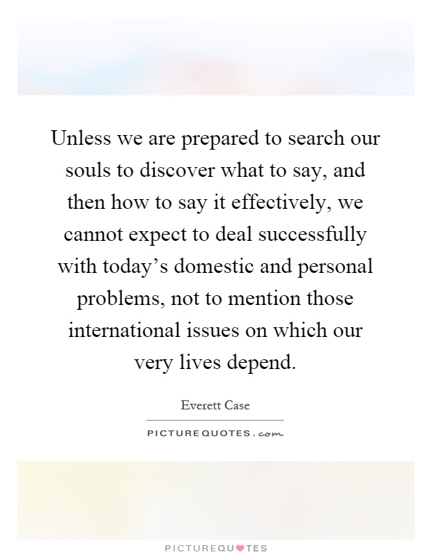 Unless we are prepared to search our souls to discover what to say, and then how to say it effectively, we cannot expect to deal successfully with today's domestic and personal problems, not to mention those international issues on which our very lives depend Picture Quote #1