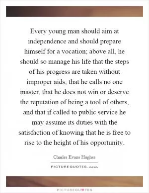 Every young man should aim at independence and should prepare himself for a vocation; above all, he should so manage his life that the steps of his progress are taken without improper aids; that he calls no one master, that he does not win or deserve the reputation of being a tool of others, and that if called to public service he may assume its duties with the satisfaction of knowing that he is free to rise to the height of his opportunity Picture Quote #1