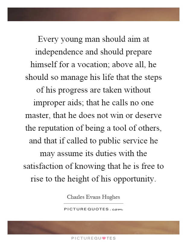 Every young man should aim at independence and should prepare himself for a vocation; above all, he should so manage his life that the steps of his progress are taken without improper aids; that he calls no one master, that he does not win or deserve the reputation of being a tool of others, and that if called to public service he may assume its duties with the satisfaction of knowing that he is free to rise to the height of his opportunity Picture Quote #1