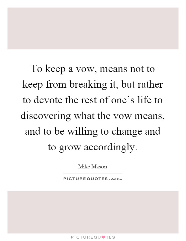 To keep a vow, means not to keep from breaking it, but rather to devote the rest of one's life to discovering what the vow means, and to be willing to change and to grow accordingly Picture Quote #1