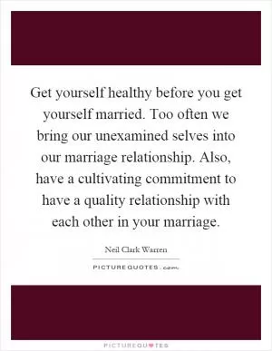 Get yourself healthy before you get yourself married. Too often we bring our unexamined selves into our marriage relationship. Also, have a cultivating commitment to have a quality relationship with each other in your marriage Picture Quote #1