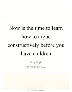 Now is the time to learn how to argue constructively before you have children Picture Quote #1