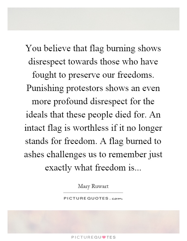 You believe that flag burning shows disrespect towards those who have fought to preserve our freedoms. Punishing protestors shows an even more profound disrespect for the ideals that these people died for. An intact flag is worthless if it no longer stands for freedom. A flag burned to ashes challenges us to remember just exactly what freedom is Picture Quote #1