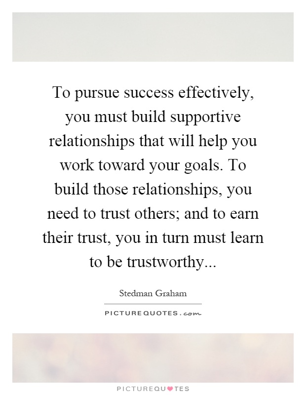 To pursue success effectively, you must build supportive relationships that will help you work toward your goals. To build those relationships, you need to trust others; and to earn their trust, you in turn must learn to be trustworthy Picture Quote #1
