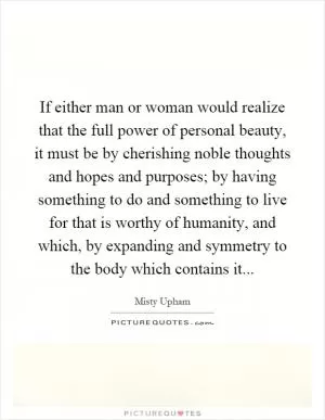 If either man or woman would realize that the full power of personal beauty, it must be by cherishing noble thoughts and hopes and purposes; by having something to do and something to live for that is worthy of humanity, and which, by expanding and symmetry to the body which contains it Picture Quote #1
