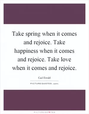 Take spring when it comes and rejoice. Take happiness when it comes and rejoice. Take love when it comes and rejoice Picture Quote #1