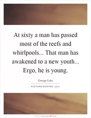 At sixty a man has passed most of the reefs and whirlpools... That man has awakened to a new youth... Ergo, he is young Picture Quote #1