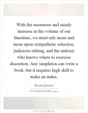 With the enormous and steady increase in the volume of our literature, we must rely more and more upon sympathetic selection, judicious editing, and the indexer who knows where to exercise discretion. Any simpleton can write a book, but it requires high skill to make an index Picture Quote #1