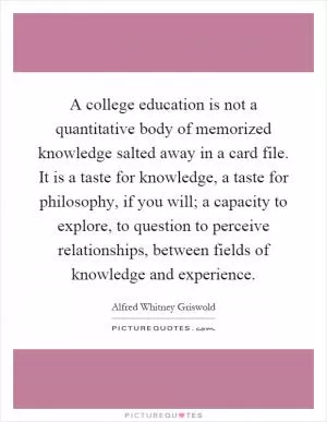 A college education is not a quantitative body of memorized knowledge salted away in a card file. It is a taste for knowledge, a taste for philosophy, if you will; a capacity to explore, to question to perceive relationships, between fields of knowledge and experience Picture Quote #1