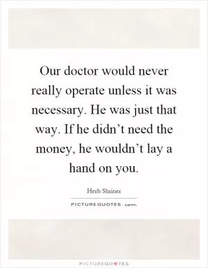 Our doctor would never really operate unless it was necessary. He was just that way. If he didn’t need the money, he wouldn’t lay a hand on you Picture Quote #1