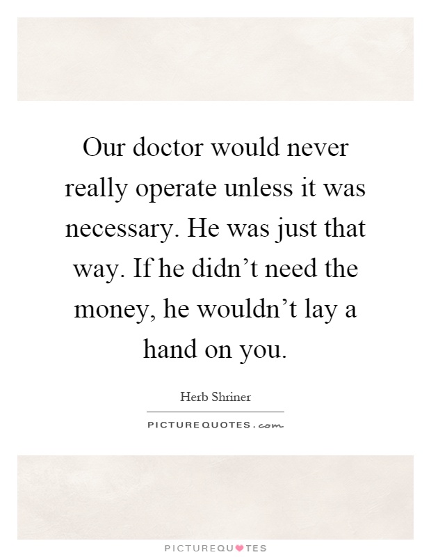 Our doctor would never really operate unless it was necessary. He was just that way. If he didn't need the money, he wouldn't lay a hand on you Picture Quote #1