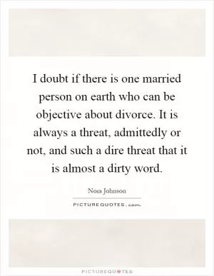 I doubt if there is one married person on earth who can be objective about divorce. It is always a threat, admittedly or not, and such a dire threat that it is almost a dirty word Picture Quote #1