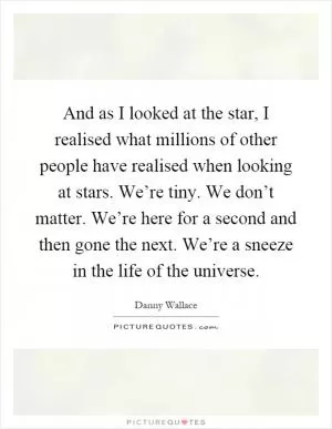 And as I looked at the star, I realised what millions of other people have realised when looking at stars. We’re tiny. We don’t matter. We’re here for a second and then gone the next. We’re a sneeze in the life of the universe Picture Quote #1