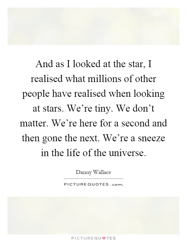And as I looked at the star, I realised what millions of other people have realised when looking at stars. We're tiny. We don't matter. We're here for a second and then gone the next. We're a sneeze in the life of the universe Picture Quote #1