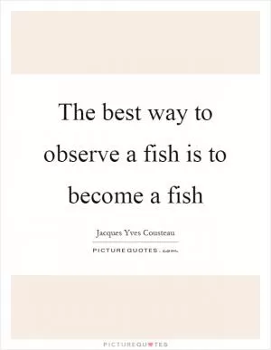 The best way to observe a fish is to become a fish Picture Quote #1